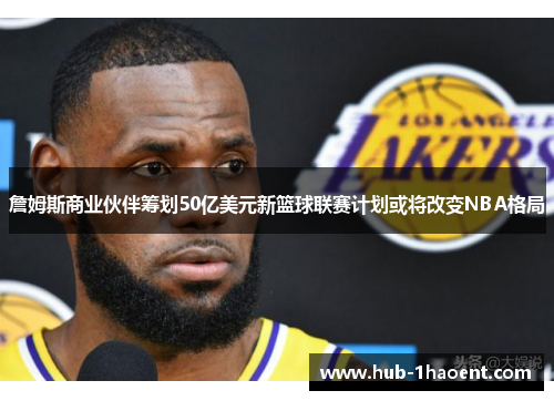 詹姆斯商业伙伴筹划50亿美元新篮球联赛计划或将改变NBA格局