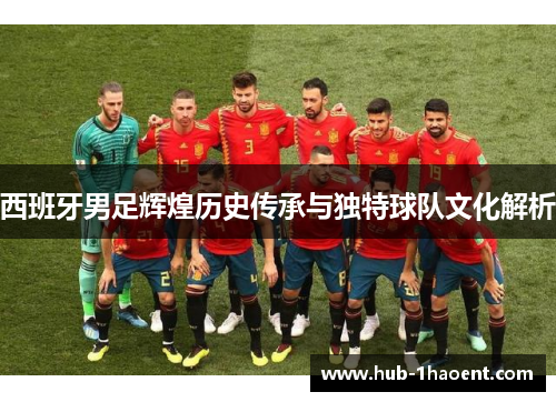 西班牙男足辉煌历史传承与独特球队文化解析 西班牙男足辉煌历史传承与独特球队文化解析