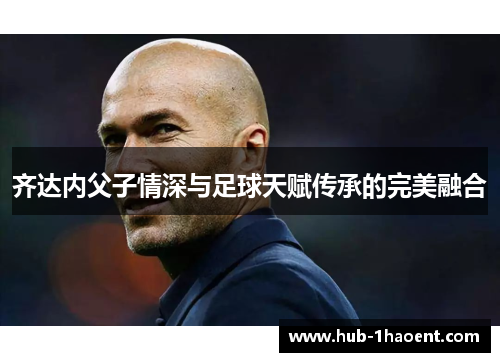 齐达内父子情深与足球天赋传承的完美融合 齐达内父子情深与足球天赋传承的完美融合