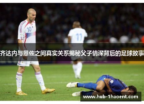 齐达内与恩佐之间真实关系揭秘父子情深背后的足球故事 齐达内与恩佐之间真实关系揭秘父子情深背后的足球故事