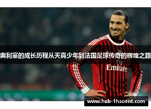 奥利塞的成长历程从天真少年到法国足球传奇的辉煌之路