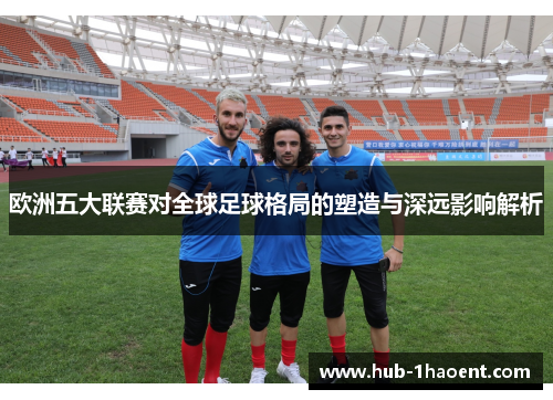 欧洲五大联赛对全球足球格局的塑造与深远影响解析 欧洲五大联赛对全球足球格局的塑造与深远影响解析