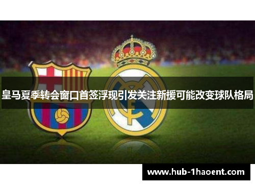 皇马夏季转会窗口首签浮现引发关注新援可能改变球队格局