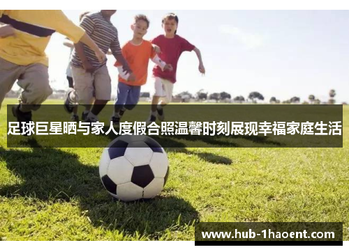 足球巨星晒与家人度假合照温馨时刻展现幸福家庭生活 足球巨星晒与家人度假合照温馨时刻展现幸福家庭生活