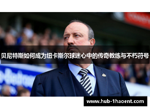 贝尼特斯如何成为纽卡斯尔球迷心中的传奇教练与不朽符号