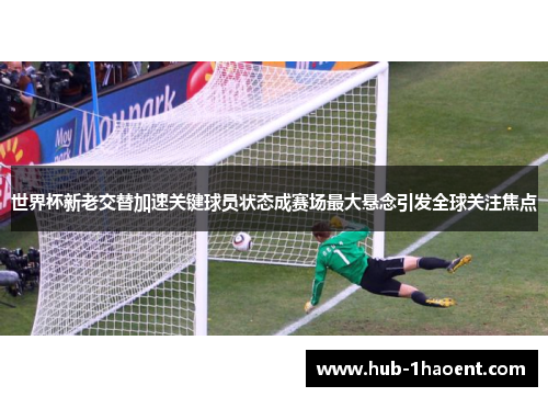 世界杯新老交替加速关键球员状态成赛场最大悬念引发全球关注焦点